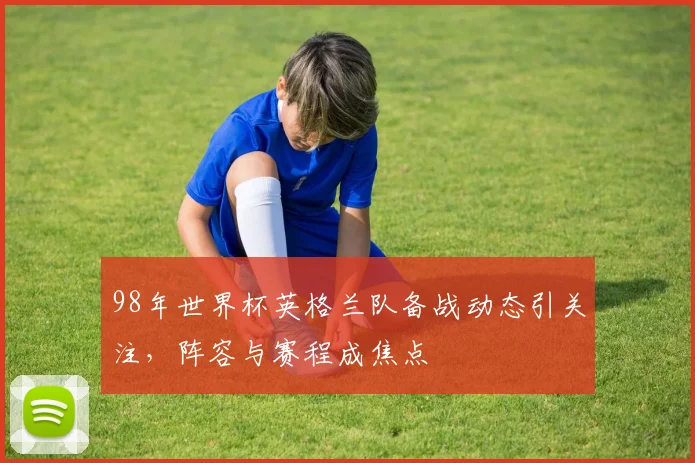 98年世界杯英格兰队备战动态引关注,阵容与赛程成焦点