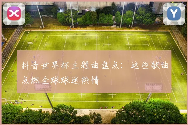 抖音世界杯主题曲盘点：这些歌曲点燃全球球迷热情