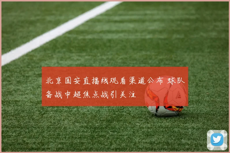 北京国安直播线观看渠道公布 球队备战中超焦点战引关注