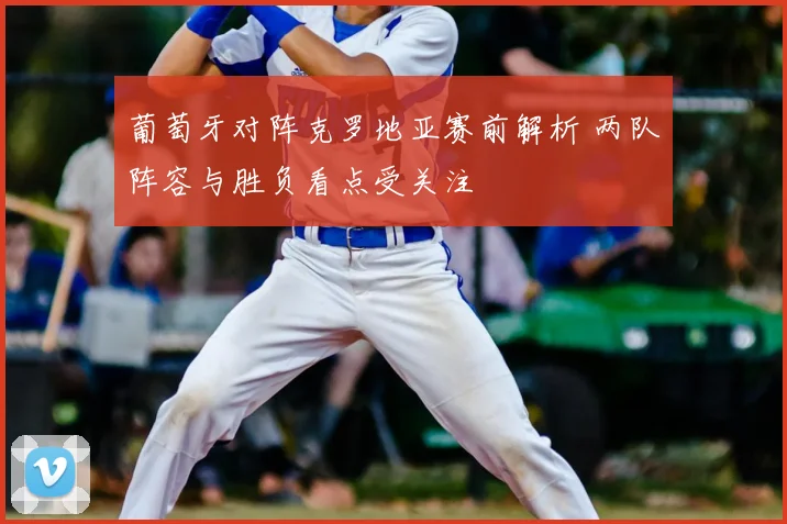 葡萄牙对阵克罗地亚赛前解析 两队阵容与胜负看点受关注