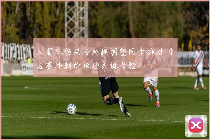 火箭队伤病与轮换调整同步推进 季后赛冲刺阶段迎关键考验