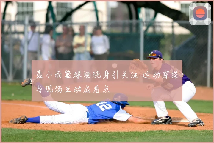 聂小雨篮球场现身引关注 运动穿搭与现场互动成看点