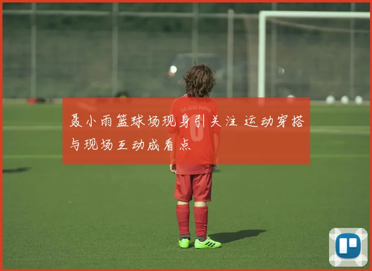 聂小雨篮球场现身引关注 运动穿搭与现场互动成看点