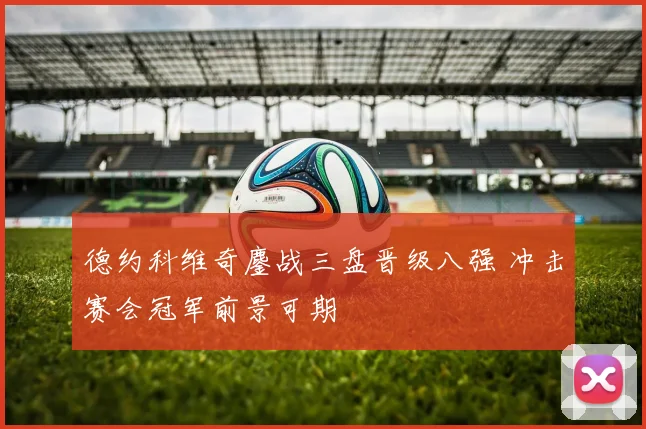 德约科维奇鏖战三盘晋级八强 冲击赛会冠军前景可期