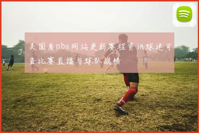美国看nba网站更新赛程资讯球迷可查比赛直播与球队战绩