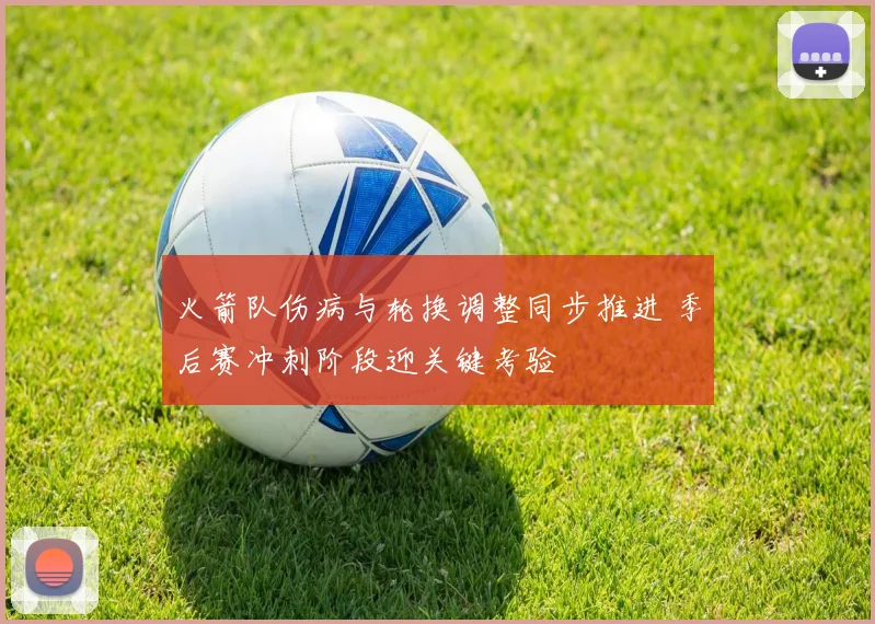 火箭队伤病与轮换调整同步推进 季后赛冲刺阶段迎关键考验