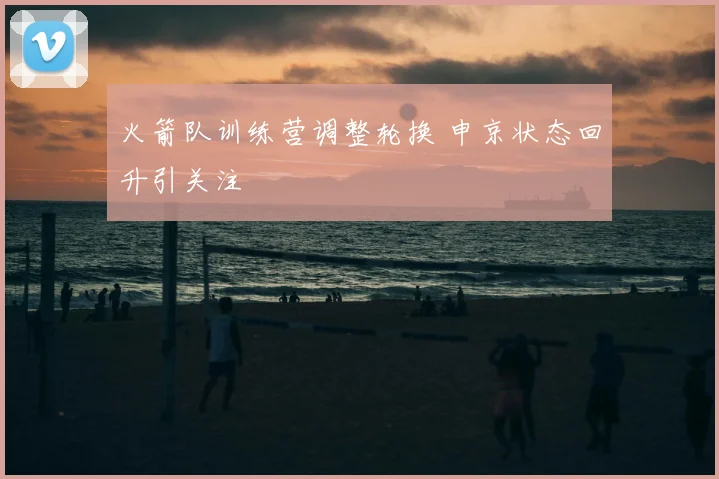 火箭队训练营调整轮换 申京状态回升引关注