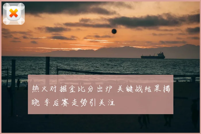 热火对掘金比分出炉 关键战结果揭晓 季后赛走势引关注