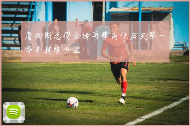 詹姆斯总得分榜再攀高位历史第一争夺持续升温