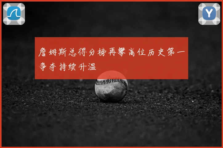 詹姆斯总得分榜再攀高位历史第一争夺持续升温