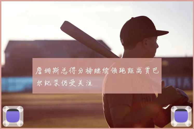 詹姆斯总得分榜继续领跑距离贾巴尔纪录仍受关注