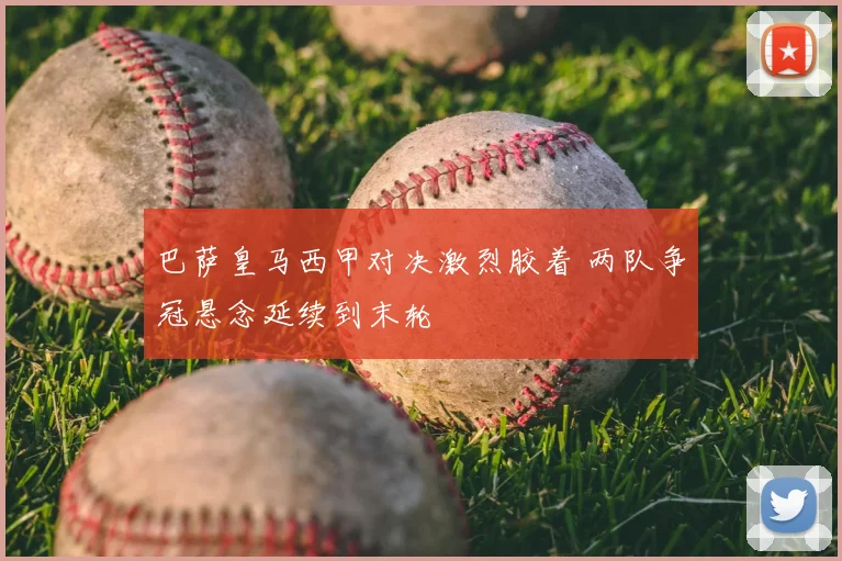 巴萨皇马西甲对决激烈胶着 两队争冠悬念延续到末轮