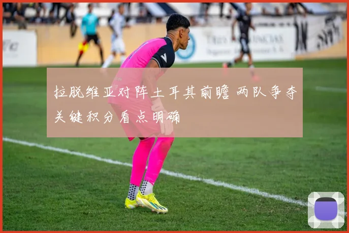拉脱维亚对阵土耳其前瞻 两队争夺关键积分看点明确