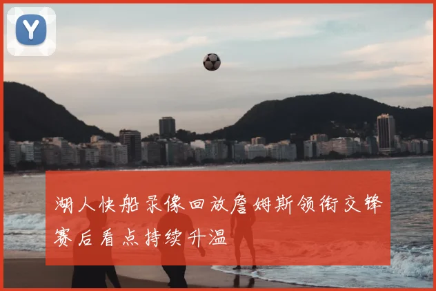湖人快船录像回放詹姆斯领衔交锋赛后看点持续升温