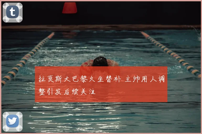 拉莫斯大巴黎久坐替补 主帅用人调整引发后续关注