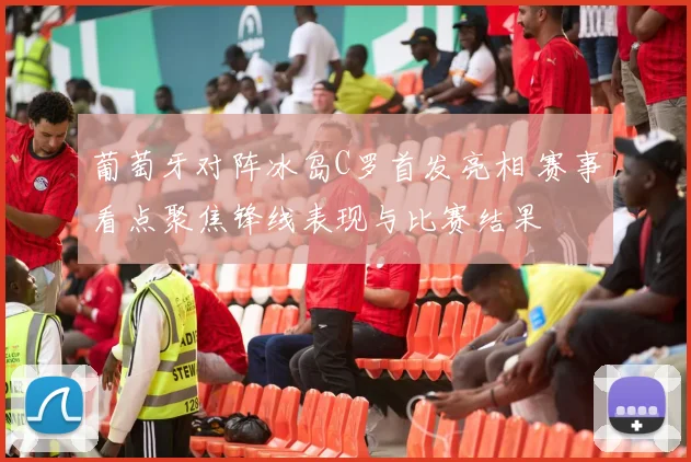 葡萄牙对阵冰岛C罗首发亮相 赛事看点聚焦锋线表现与比赛结果