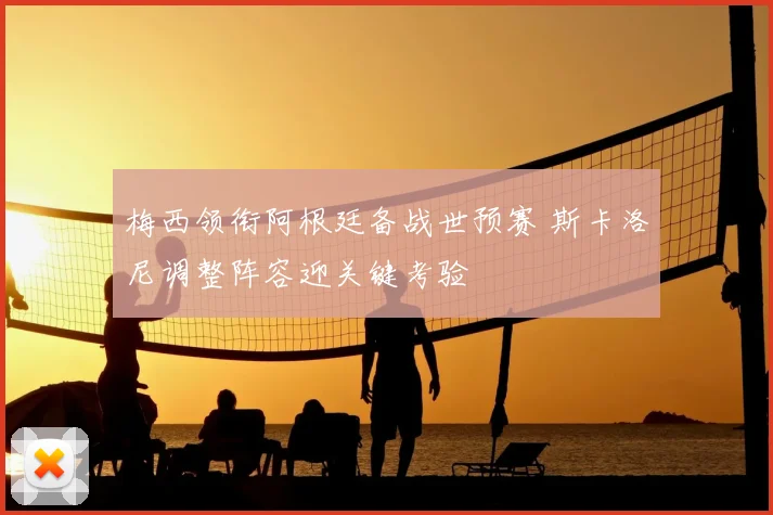梅西领衔阿根廷备战世预赛 斯卡洛尼调整阵容迎关键考验