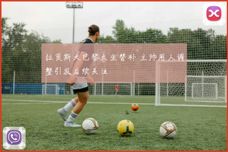 拉莫斯大巴黎久坐替补 主帅用人调整引发后续关注