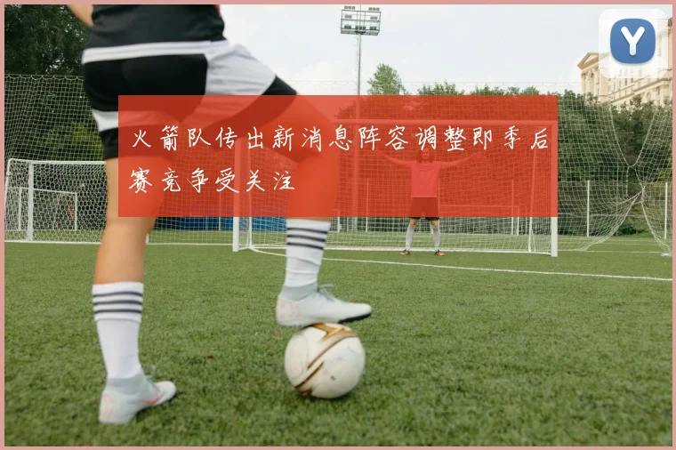火箭队传出新消息阵容调整即季后赛竞争受关注
