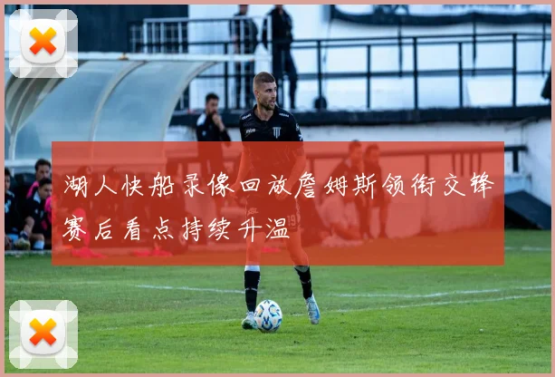湖人快船录像回放詹姆斯领衔交锋赛后看点持续升温